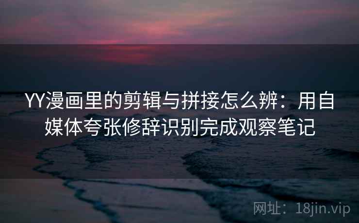 YY漫画里的剪辑与拼接怎么辨:用自媒体夸张修辞识别完成观察笔记 YY漫画里的剪辑与拼接怎么辨:用自媒体夸张修辞识别完成观察笔记