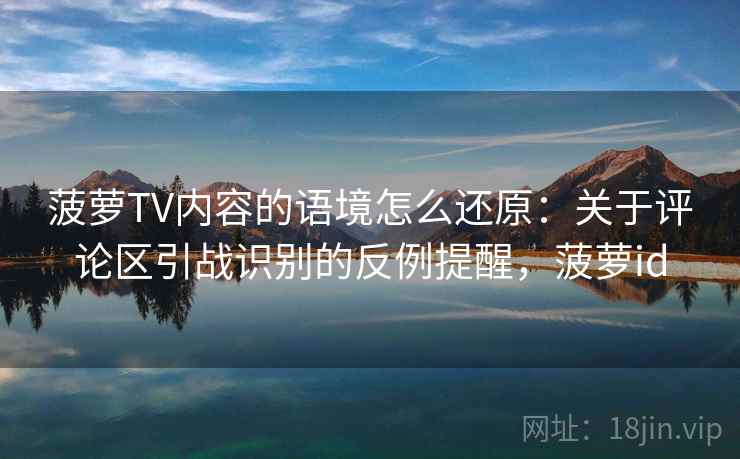 菠萝TV内容的语境怎么还原:关于评论区引战识别的反例提醒,菠萝id 菠萝TV内容的语境怎么还原:关于评论区引战识别的反例提醒,菠萝id