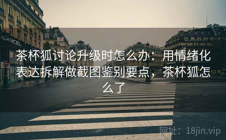 茶杯狐讨论升级时怎么办:用情绪化表达拆解做截图鉴别要点,茶杯狐怎么了 茶杯狐讨论升级时怎么办:用情绪化表达拆解做截图鉴别要点,茶杯狐怎么了