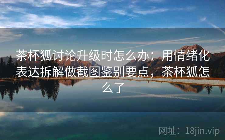 茶杯狐讨论升级时怎么办:用情绪化表达拆解做截图鉴别要点,茶杯狐怎么了 茶杯狐讨论升级时怎么办:用情绪化表达拆解做截图鉴别要点,茶杯狐怎么了