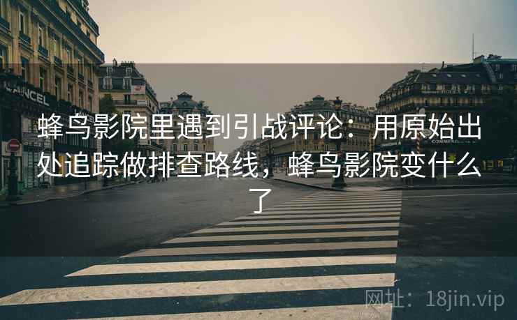 蜂鸟影院里遇到引战评论：用原始出处追踪做排查路线，蜂鸟影院变什么了