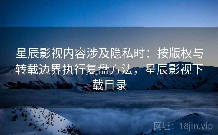 星辰影视内容涉及隐私时：按版权与转载边界执行复盘方法，星辰影视下载目录