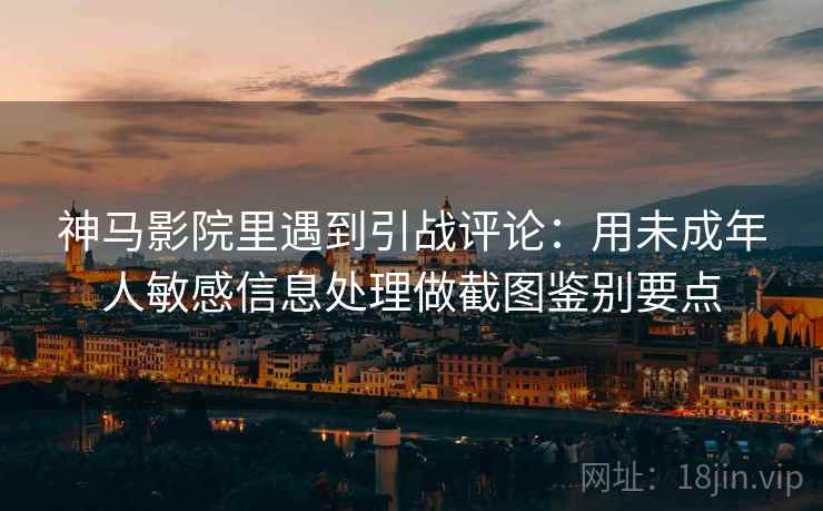 神马影院里遇到引战评论:用未成年人敏感信息处理做截图鉴别要点 神马影院里遇到引战评论:用未成年人敏感信息处理做截图鉴别要点