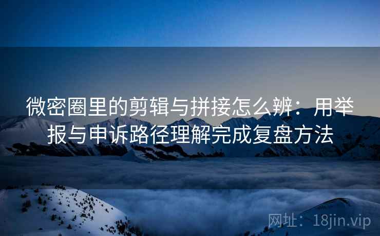 微密圈里的剪辑与拼接怎么辨:用举报与申诉路径理解完成复盘方法 微密圈里的剪辑与拼接怎么辨:用举报与申诉路径理解完成复盘方法