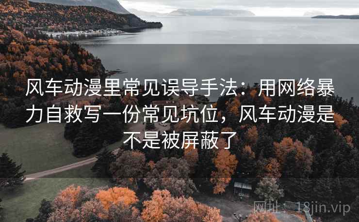 风车动漫里常见误导手法:用网络暴力自救写一份常见坑位,风车动漫是不是被屏蔽了 风车动漫里常见误导手法:用网络暴力自救写一份常见坑位,风车动漫是不是被屏蔽了