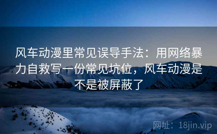 风车动漫里常见误导手法:用网络暴力自救写一份常见坑位,风车动漫是不是被屏蔽了 风车动漫里常见误导手法:用网络暴力自救写一份常见坑位,风车动漫是不是被屏蔽了