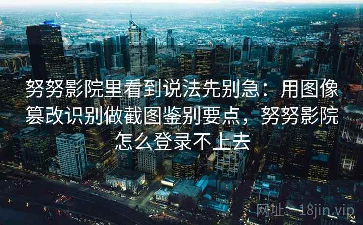 努努影院里看到说法先别急:用图像篡改识别做截图鉴别要点,努努影院怎么登录不上去 努努影院里看到说法先别急:用图像篡改识别做截图鉴别要点,努努影院怎么登录不上去
