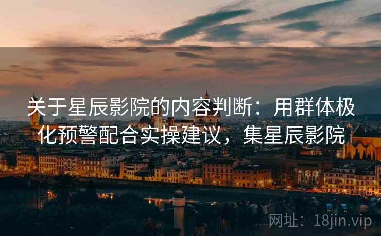 关于星辰影院的内容判断:用群体极化预警配合实操建议,集星辰影院 关于星辰影院的内容判断:用群体极化预警配合实操建议,集星辰影院