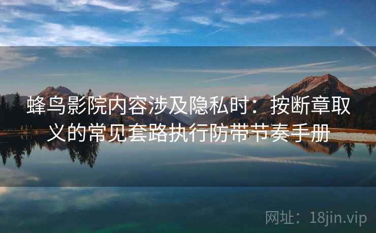 蜂鸟影院内容涉及隐私时:按断章取义的常见套路执行防带节奏手册 蜂鸟影院内容涉及隐私时:按断章取义的常见套路执行防带节奏手册