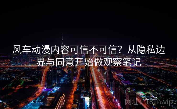 风车动漫内容可信不可信?从隐私边界与同意开始做观察笔记 风车动漫内容可信不可信?从隐私边界与同意开始做观察笔记