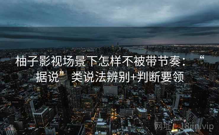 柚子影视场景下怎样不被带节奏:“据说”类说法辨别+判断要领 柚子影视场景下怎样不被带节奏:“据说”类说法辨别+判断要领