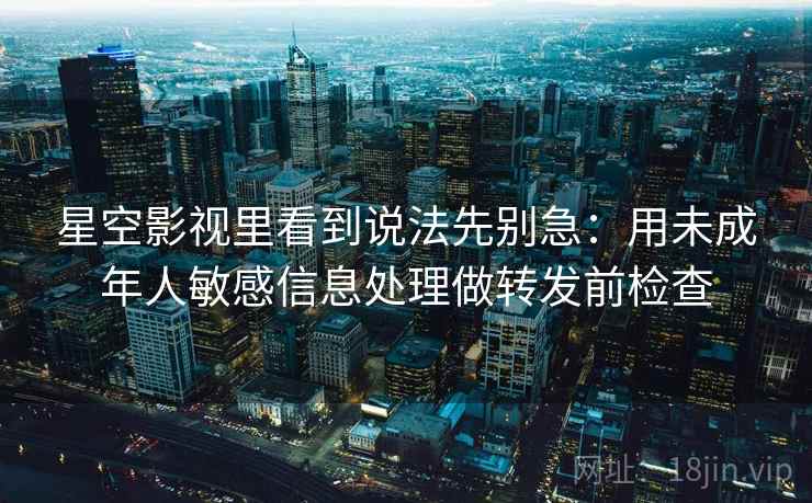 星空影视里看到说法先别急：用未成年人敏感信息处理做转发前检查