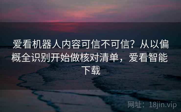 爱看机器人内容可信不可信?从以偏概全识别开始做核对清单,爱看智能 下载 爱看机器人内容可信不可信?从以偏概全识别开始做核对清单,爱看智能 下载