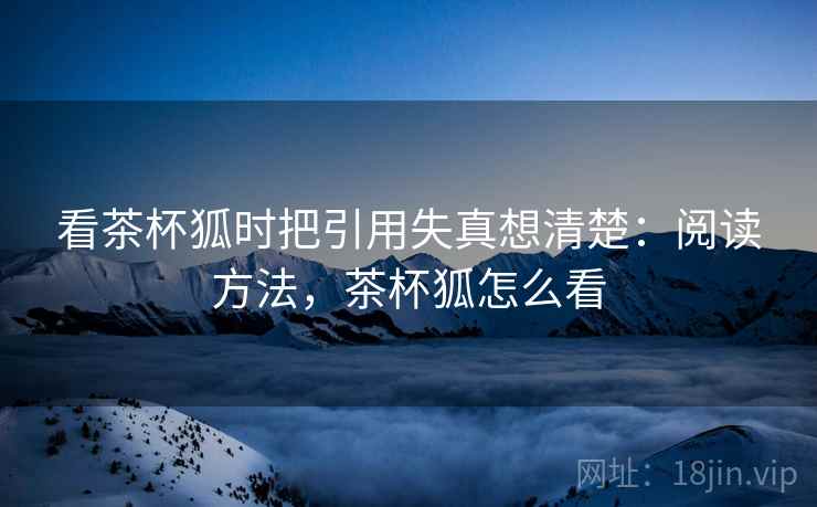看茶杯狐时把引用失真想清楚:阅读方法,茶杯狐怎么看 看茶杯狐时把引用失真想清楚:阅读方法,茶杯狐怎么看