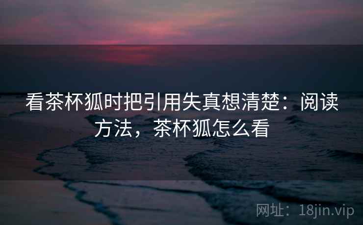 看茶杯狐时把引用失真想清楚:阅读方法,茶杯狐怎么看 看茶杯狐时把引用失真想清楚:阅读方法,茶杯狐怎么看