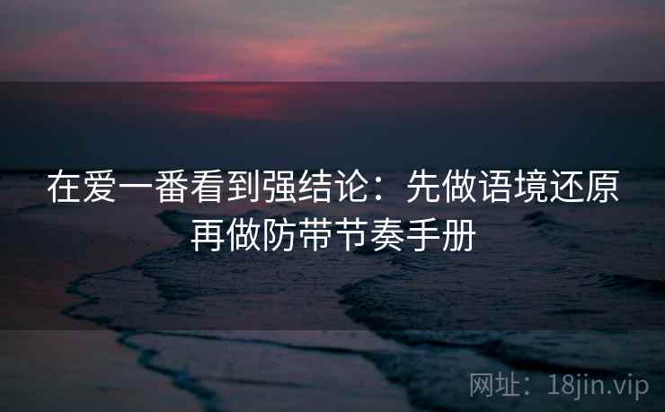 在爱一番看到强结论:先做语境还原再做防带节奏手册 在爱一番看到强结论:先做语境还原再做防带节奏手册