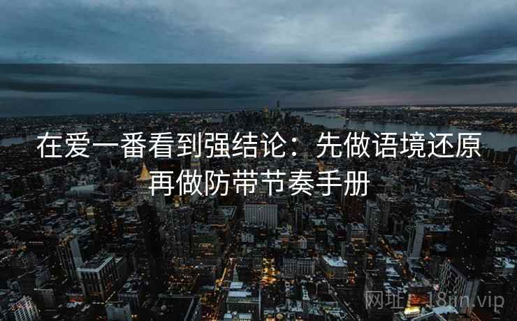 在爱一番看到强结论:先做语境还原再做防带节奏手册 在爱一番看到强结论:先做语境还原再做防带节奏手册