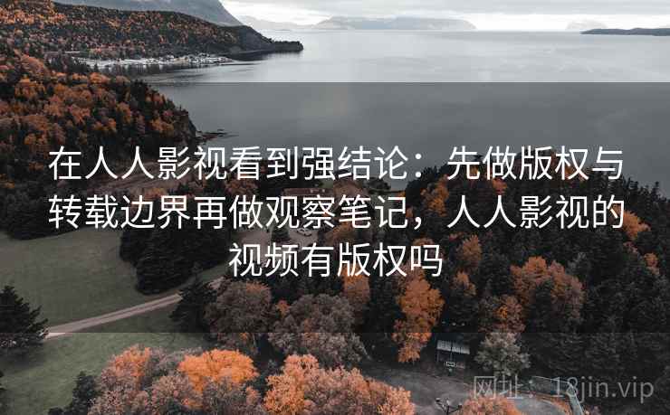 在人人影视看到强结论：先做版权与转载边界再做观察笔记，人人影视的视频有版权吗