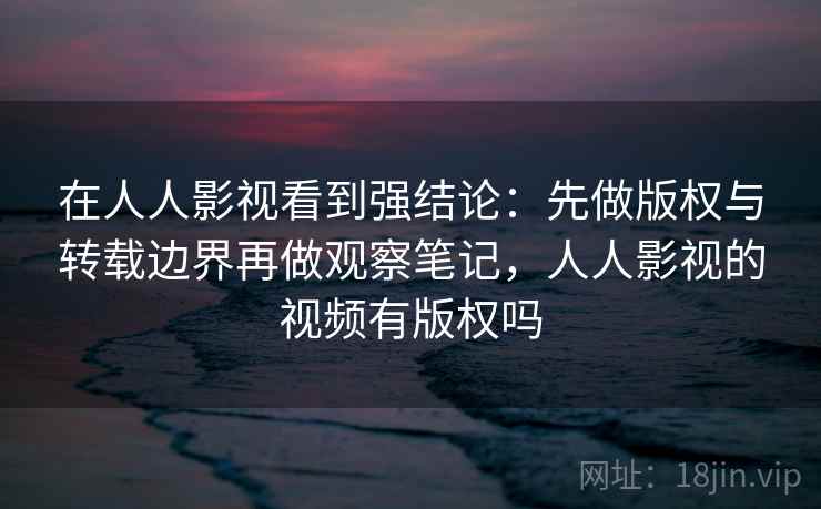 在人人影视看到强结论：先做版权与转载边界再做观察笔记，人人影视的视频有版权吗