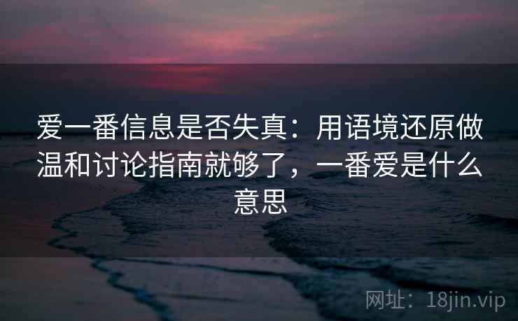 爱一番信息是否失真:用语境还原做温和讨论指南就够了,一番爱是什么意思 爱一番信息是否失真:用语境还原做温和讨论指南就够了,一番爱是什么意思