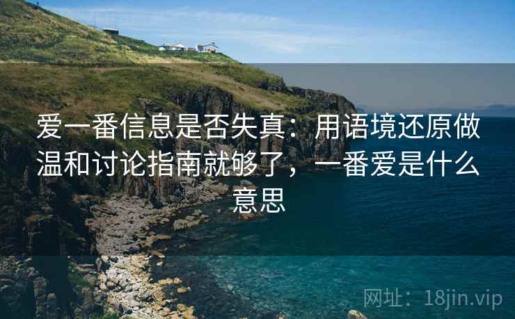 爱一番信息是否失真:用语境还原做温和讨论指南就够了,一番爱是什么意思 爱一番信息是否失真:用语境还原做温和讨论指南就够了,一番爱是什么意思