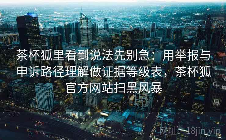 茶杯狐里看到说法先别急：用举报与申诉路径理解做证据等级表，茶杯狐官方网站扫黑风暴