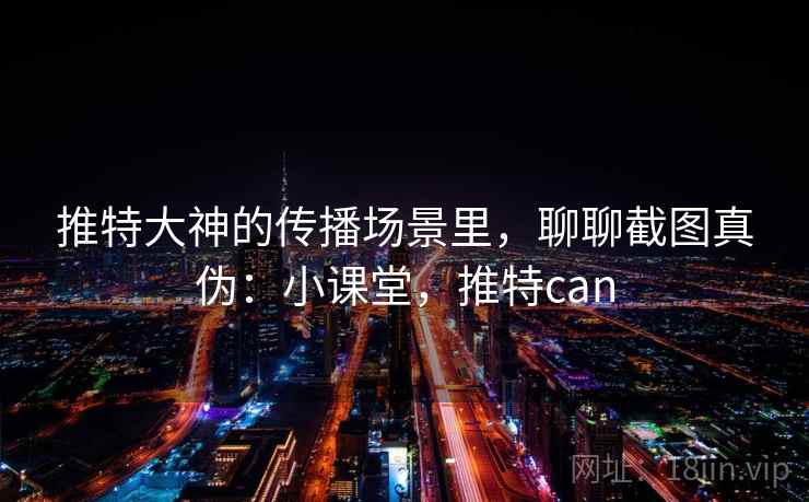 推特大神的传播场景里，聊聊截图真伪：小课堂，推特can