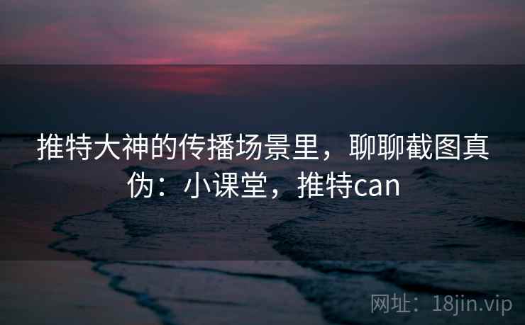 推特大神的传播场景里，聊聊截图真伪：小课堂，推特can