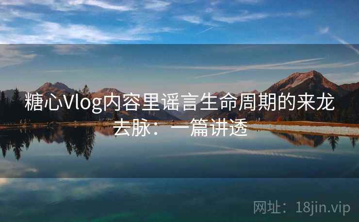 糖心Vlog内容里谣言生命周期的来龙去脉：一篇讲透