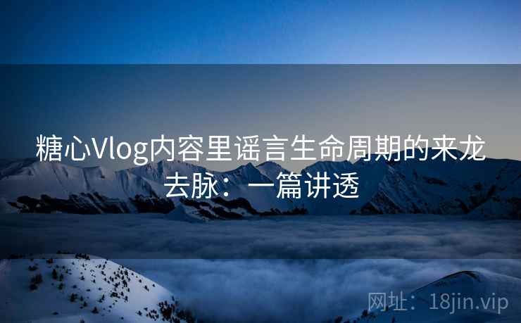 糖心Vlog内容里谣言生命周期的来龙去脉：一篇讲透
