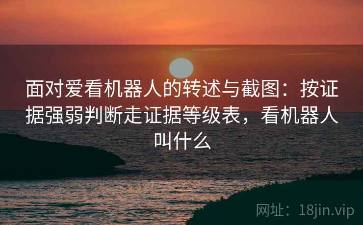 面对爱看机器人的转述与截图:按证据强弱判断走证据等级表,看机器人叫什么 面对爱看机器人的转述与截图:按证据强弱判断走证据等级表,看机器人叫什么