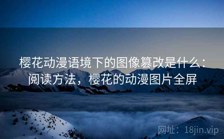 樱花动漫语境下的图像篡改是什么:阅读方法,樱花的动漫图片全屏 樱花动漫语境下的图像篡改是什么:阅读方法,樱花的动漫图片全屏