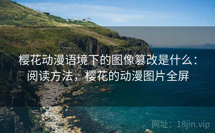 樱花动漫语境下的图像篡改是什么:阅读方法,樱花的动漫图片全屏 樱花动漫语境下的图像篡改是什么:阅读方法,樱花的动漫图片全屏